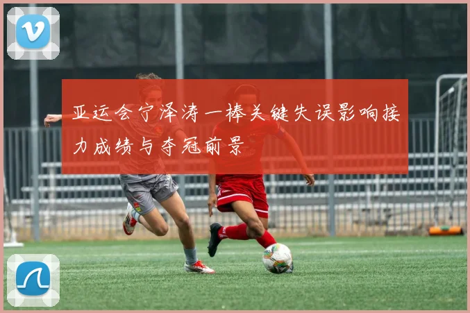 亚运会宁泽涛一棒关键失误影响接力成绩与夺冠前景