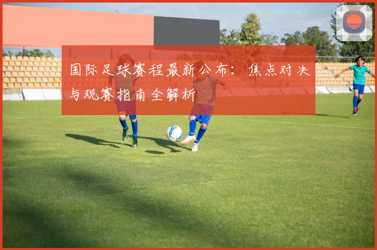 国际足球赛程最新公布：焦点对决与观赛指南全解析